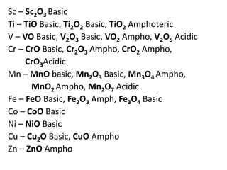 Sc – Sc2O3 Basic
Ti – TiO Basic, Ti2O2 Basic, TiO2 Amphoteric
V – VO Basic, V2O3 Basic, VO2 Ampho, V2O5 Acidic
Cr – CrO Basic, Cr2O3 Ampho, CrO2 Ampho,
CrO3Acidic
Mn – MnO basic, Mn2O3 Basic, Mn3O4 Ampho,
MnO2 Ampho, Mn2O7 Acidic
Fe – FeO Basic, Fe2O3 Amph, Fe3O4 Basic
Co – CoO Basic
Ni – NiO Basic
Cu – Cu2O Basic, CuO Ampho
Zn – ZnO Ampho
 