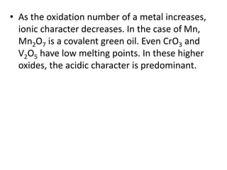 • As the oxidation number of a metal increases,
ionic character decreases. In the case of Mn,
Mn2O7 is a covalent green oil. Even CrO3 and
V2O5 have low melting points. In these higher
oxides, the acidic character is predominant.
 