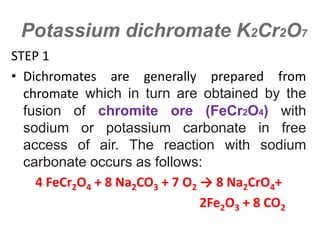 Potassium dichromate K2Cr2O7
STEP 1
• Dichromates are generally prepared from
chromate which in turn are obtained by the
fusion of chromite ore (FeCr2O4) with
sodium or potassium carbonate in free
access of air. The reaction with sodium
carbonate occurs as follows:
4 FeCr2O4 + 8 Na2CO3 + 7 O2 → 8 Na2CrO4+
2Fe2O3 + 8 CO2
 