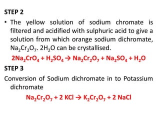 STEP 2
• The yellow solution of sodium chromate is
filtered and acidified with sulphuric acid to give a
solution from which orange sodium dichromate,
Na2Cr2O7. 2H2O can be crystallised.
2Na2CrO4 + H2SO4 → Na2Cr2O7 + Na2SO4 + H2O
STEP 3
Conversion of Sodium dichromate in to Potassium
dichromate
Na2Cr2O7 + 2 KCl → K2Cr2O7 + 2 NaCl
 