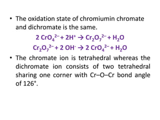 • The oxidation state of chromiumin chromate
and dichromate is the same.
2 CrO4
2– + 2H+ → Cr2O7
2– + H2O
Cr2O7
2– + 2 OH- → 2 CrO4
2– + H2O
• The chromate ion is tetrahedral whereas the
dichromate ion consists of two tetrahedral
sharing one corner with Cr–O–Cr bond angle
of 126°.
 