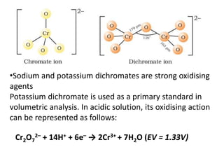 •Sodium and potassium dichromates are strong oxidising
agents
Potassium dichromate is used as a primary standard in
volumetric analysis. In acidic solution, its oxidising action
can be represented as follows:
Cr2O7
2– + 14H+ + 6e– → 2Cr3+ + 7H2O (EV = 1.33V)
 