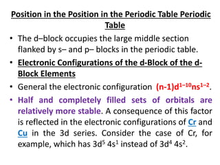Position in the Position in the Periodic Table Periodic
Table
• The d–block occupies the large middle section
flanked by s– and p– blocks in the periodic table.
• Electronic Configurations of the d-Block of the d-
Block Elements
• General the electronic configuration (n-1)d1–10ns1–2.
• Half and completely filled sets of orbitals are
relatively more stable. A consequence of this factor
is reflected in the electronic configurations of Cr and
Cu in the 3d series. Consider the case of Cr, for
example, which has 3d5 4s1 instead of 3d4 4s2.
 