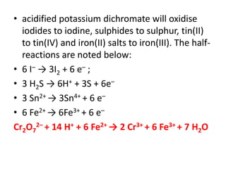 • acidified potassium dichromate will oxidise
iodides to iodine, sulphides to sulphur, tin(II)
to tin(IV) and iron(II) salts to iron(III). The half-
reactions are noted below:
• 6 I– → 3I2 + 6 e– ;
• 3 H2S → 6H+ + 3S + 6e–
• 3 Sn2+ → 3Sn4+ + 6 e–
• 6 Fe2+ → 6Fe3+ + 6 e–
Cr2O7
2– + 14 H+ + 6 Fe2+ → 2 Cr3+ + 6 Fe3+ + 7 H2O
 