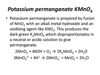 Potassium permanganate KMnO4
• Potassium permanganate is prepared by fusion
of MnO2 with an alkali metal hydroxide and an
oxidising agent like KNO3. This produces the
dark green K2MnO4 which disproportionates in
a neutral or acidic solution to give
permanganate.
2MnO2 + 4KOH + O2 → 2K2MnO4 + 2H2O
3MnO4
2– + 4H+ → 2MnO4
– + MnO2 + 2H2O
 