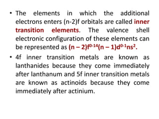 • The elements in which the additional
electrons enters (n-2)f orbitals are called inner
transition elements. The valence shell
electronic configuration of these elements can
be represented as (n – 2)f0-14(n – 1)d0-1ns2.
• 4f inner transition metals are known as
lanthanides because they come immediately
after lanthanum and 5f inner transition metals
are known as actinoids because they come
immediately after actinium.
 