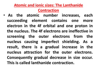 Atomic and ionic sizes: The Lanthanide
Contraction
• As the atomic number increases, each
succeeding element contains one more
electron in the 4f orbital and one proton in
the nucleus. The 4f electrons are ineffective in
screening the outer electrons from the
nucleus causing imperfect shielding. As a
result, there is a gradual increase in the
nucleus attraction for the outer electrons.
Consequently gradual decrease in size occur.
This is called lanthanide contraction.
 