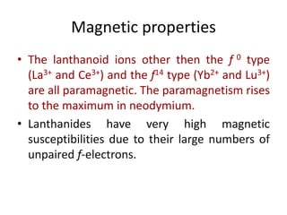 Magnetic properties
• The lanthanoid ions other then the f 0 type
(La3+ and Ce3+) and the f14 type (Yb2+ and Lu3+)
are all paramagnetic. The paramagnetism rises
to the maximum in neodymium.
• Lanthanides have very high magnetic
susceptibilities due to their large numbers of
unpaired f-electrons.
 