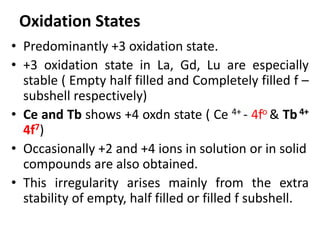 Oxidation States
• Predominantly +3 oxidation state.
• +3 oxidation state in La, Gd, Lu are especially
stable ( Empty half filled and Completely filled f –
subshell respectively)
• Ce and Tb shows +4 oxdn state ( Ce 4+ - 4fo & Tb4+
4f7)
• Occasionally +2 and +4 ions in solution or in solid
compounds are also obtained.
• This irregularity arises mainly from the extra
stability of empty, half filled or filled f subshell.
 