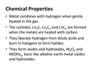Chemical Properties
• Metal combines with hydrogen when gently
heated in the gas.
• The carbides, Ln3C, Ln2C3 and LnC2 are formed
when the metals are heated with carbon.
• They liberate hydrogen from dilute acids and
burn in halogens to form halides.
• They form oxides and hydroxides, M2O3 and
M(OH)3, basic like alkaline earth metal oxides
and hydroxides.
 