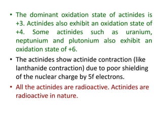 • The dominant oxidation state of actinides is
+3. Actinides also exhibit an oxidation state of
+4. Some actinides such as uranium,
neptunium and plutonium also exhibit an
oxidation state of +6.
• The actinides show actinide contraction (like
lanthanide contraction) due to poor shielding
of the nuclear charge by 5f electrons.
• All the actinides are radioactive. Actinides are
radioactive in nature.
 