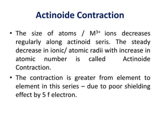 Actinoide Contraction
• The size of atoms / M3+ ions decreases
regularly along actinoid seris. The steady
decrease in ionic/ atomic radii with increase in
atomic number is called Actinoide
Contraction.
• The contraction is greater from element to
element in this series – due to poor shielding
effect by 5 f electron.
 