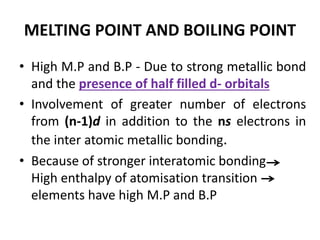 MELTING POINT AND BOILING POINT
• High M.P and B.P - Due to strong metallic bond
and the presence of half filled d- orbitals
• Involvement of greater number of electrons
from (n-1)d in addition to the ns electrons in
the inter atomic metallic bonding.
• Because of stronger interatomic bonding
High enthalpy of atomisation transition
elements have high M.P and B.P
 