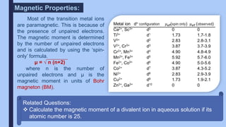 Magnetic Properties:
Most of the transition metal ions
are paramagnetic. This is because of
the presence of unpaired electrons.
The magnetic moment is determined
by the number of unpaired electrons
and is calculated by using the ‘spin-
only’ formula.
μ = √ n (n+2)
where n is the number of
unpaired electrons and µ is the
magnetic moment in units of Bohr
magneton (BM).
Related Questions:
 Calculate the magnetic moment of a divalent ion in aqueous solution if its
atomic number is 25.
 