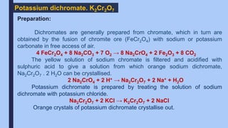 Potassium dichromate. K2Cr2O7
Preparation:
Dichromates are generally prepared from chromate, which in turn are
obtained by the fusion of chromite ore (FeCr2O4) with sodium or potassium
carbonate in free access of air.
4 FeCr2O4 + 8 Na2CO3 + 7 O2 → 8 Na2CrO4 + 2 Fe2O3 + 8 CO2
The yellow solution of sodium chromate is filtered and acidified with
sulphuric acid to give a solution from which orange sodium dichromate,
Na2Cr2O7 . 2 H2O can be crystallised.
2 Na2CrO4 + 2 H+ → Na2Cr2O7 + 2 Na+ + H2O
Potassium dichromate is prepared by treating the solution of sodium
dichromate with potassium chloride.
Na2Cr2O7 + 2 KCl → K2Cr2O7 + 2 NaCl
Orange crystals of potassium dichromate crystallise out.
 