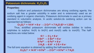 Potassium dichromate. K2Cr2O7
Properties:
Sodium and potassium dichromates are strong oxidising agents; the
sodium salt has a greater solubility in water and is extensively used as an
oxidising agent in organic chemistry. Potassium dichromate is used as a primary
standard in volumetric analysis. In acidic solution,its oxidising action can be
represented as follows:
Cr2O7
2– + 14 H+ + 6 e– → 2 Cr3+ + 7 H2O (Eo = 1.33V)
Thus, acidified potassium dichromate will oxidise iodides to iodine,
sulphides to sulphur, tin(II) to tin(IV) and iron(II) salts to iron(III). The half-
reactions are noted below:
6 I– → 3 I2 + 6 e–
3 Sn2+ → 3 Sn4+ + 6 e–
6 Fe2+ → 6 Fe3+ + 6 e–
3 H2S → 6 H+ + 3 S + 6 e–
The full ionic equation is obtained by adding the half-reactions.
Cr2O7
2– + 14 H+ + 6 Fe2+ → 2 Cr3+ + 6 Fe3+ + 7 H2O
 