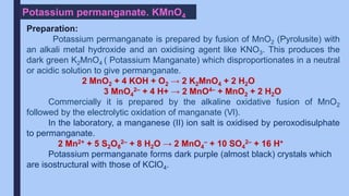 Potassium permanganate. KMnO4
Preparation:
Potassium permanganate is prepared by fusion of MnO2 (Pyrolusite) with
an alkali metal hydroxide and an oxidising agent like KNO3. This produces the
dark green K2MnO4 ( Potassium Manganate) which disproportionates in a neutral
or acidic solution to give permanganate.
2 MnO2 + 4 KOH + O2 → 2 K2MnO4 + 2 H2O
3 MnO4
2– + 4 H+ → 2 MnO4– + MnO2 + 2 H2O
Commercially it is prepared by the alkaline oxidative fusion of MnO2
followed by the electrolytic oxidation of manganate (Vl).
In the laboratory, a manganese (II) ion salt is oxidised by peroxodisulphate
to permanganate.
2 Mn2+ + 5 S2O8
2– + 8 H2O → 2 MnO4
– + 10 SO4
2– + 16 H+
Potassium permanganate forms dark purple (almost black) crystals which
are isostructural with those of KClO4.
 