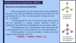 Potassium permanganate. KMnO4
Structure and physical properties:
Both manganate and permanganate ion has tetrahedral
structure, The structural difference being an extra Mn=O in the
permanganate ion. The π bonds present in these ions are
dπ – pπ bonds.
Permanganate ion has an intense purple colour which
can be attributed to charge transfer transition which is
explained using MO theory. Manganate ion has green colour.
Permanganate ion is diamagnetic while manganate ion
is paramagnetic due to the presence of an unpaired electron.
Permanganate is not very soluble in water and when
heated it decomposes at 513 K.
2 KMnO4 → K2MnO4 + MnO2 + O2
 