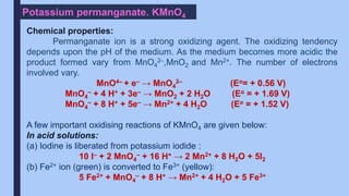 Potassium permanganate. KMnO4
Chemical properties:
Permanganate ion is a strong oxidizing agent. The oxidizing tendency
depends upon the pH of the medium. As the medium becomes more acidic the
product formed vary from MnO4
2–,MnO2 and Mn2+. The number of electrons
involved vary.
MnO4– + e– → MnO4
2– (Eo= + 0.56 V)
MnO4
– + 4 H+ + 3e– → MnO2 + 2 H2O (Eo = + 1.69 V)
MnO4
– + 8 H+ + 5e– → Mn2+ + 4 H2O (Eo = + 1.52 V)
A few important oxidising reactions of KMnO4 are given below:
In acid solutions:
(a) Iodine is liberated from potassium iodide :
10 I– + 2 MnO4
– + 16 H+ → 2 Mn2+ + 8 H2O + 5I2
(b) Fe2+ ion (green) is converted to Fe3+ (yellow):
5 Fe2+ + MnO4
– + 8 H+ → Mn2+ + 4 H2O + 5 Fe3+
 