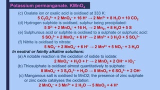 Potassium permanganate. KMnO4
(c) Oxalate ion or oxalic acid is oxidised at 333 K:
5 C2O4
2– + 2 MnO4
– + 16 H+ → 2 Mn2+ + 8 H2O + 10 CO2
(d) Hydrogen sulphide is oxidised, sulphur being precipitated:
5 S2– + 2 MnO4
– + 16 H+ → 2 Mn2+ + 8 H2O + 5 S
(e) Sulphurous acid or sulphite is oxidised to a sulphate or sulphuric acid:
5 SO3
2– + 2 MnO4
– + 6 H+ → 2 Mn2+ + 3 H2O + 5 SO4
2–
(f) Nitrite is oxidised to nitrate:
5 NO2
– + 2 MnO4
– + 6 H+ → 2 Mn2+ + 5 NO3
– + 3 H2O
In neutral or faintly alkaline solutions:
(a) A notable reaction is the oxidation of iodide to iodate:
2 MnO4
– + H2O + I– → 2 MnO2 + 2 OH– + IO3
–
(b) Thiosulphate is oxidised almost quantitatively to sulphate:
8 MnO4
– + 3 S2O3
2– + H2O → 8 MnO2 + 6 SO4
2– + 2 OH–
(c) Manganous salt is oxidised to MnO2; the presence of zinc sulphate
or zinc oxide catalyses the oxidation:
2 MnO4
– + 3 Mn2+ + 2 H2O → 5 MnO2 + 4 H+
 