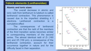 f-block elements (Lanthanoides)
Atomic and ionic sizes:
The overall decrease in atomic and
ionic radii from lanthanum to lutetium is called
lanthanoid contraction. This phenomenon is
caused due to the imperfect shielding 4 f
electrons. Lanthanoid contraction is a
cumulative effect
The consequences of lanthanoid
contraction are that the radii of the members
of the third transition series becomes similar
to corresponding members of the second
series. The almost identical radii of Zr (160
pm) and Hf (159 pm), a consequence of the
lanthanoid contraction, account for their
occurrence together in nature and for the
difficulty faced in their separation.
 