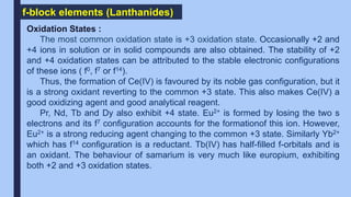 f-block elements (Lanthanides)
Oxidation States :
The most common oxidation state is +3 oxidation state. Occasionally +2 and
+4 ions in solution or in solid compounds are also obtained. The stability of +2
and +4 oxidation states can be attributed to the stable electronic configurations
of these ions ( f0, f7 or f14).
Thus, the formation of Ce(IV) is favoured by its noble gas configuration, but it
is a strong oxidant reverting to the common +3 state. This also makes Ce(IV) a
good oxidizing agent and good analytical reagent.
Pr, Nd, Tb and Dy also exhibit +4 state. Eu2+ is formed by losing the two s
electrons and its f7 configuration accounts for the formationof this ion. However,
Eu2+ is a strong reducing agent changing to the common +3 state. Similarly Yb2+
which has f14 configuration is a reductant. Tb(IV) has half-filled f-orbitals and is
an oxidant. The behaviour of samarium is very much like europium, exhibiting
both +2 and +3 oxidation states.
 