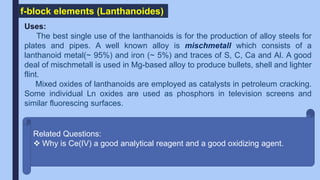 f-block elements (Lanthanoides)
Uses:
The best single use of the lanthanoids is for the production of alloy steels for
plates and pipes. A well known alloy is mischmetall which consists of a
lanthanoid metal(~ 95%) and iron (~ 5%) and traces of S, C, Ca and Al. A good
deal of mischmetall is used in Mg-based alloy to produce bullets, shell and lighter
flint.
Mixed oxides of lanthanoids are employed as catalysts in petroleum cracking.
Some individual Ln oxides are used as phosphors in television screens and
similar fluorescing surfaces.
Related Questions:
 Why is Ce(IV) a good analytical reagent and a good oxidizing agent.
 
