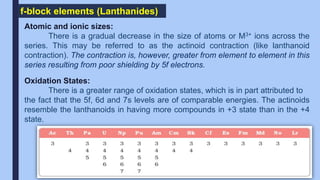 f-block elements (Lanthanides)
Atomic and ionic sizes:
There is a gradual decrease in the size of atoms or M3+ ions across the
series. This may be referred to as the actinoid contraction (like lanthanoid
contraction). The contraction is, however, greater from element to element in this
series resulting from poor shielding by 5f electrons.
Oxidation States:
There is a greater range of oxidation states, which is in part attributed to
the fact that the 5f, 6d and 7s levels are of comparable energies. The actinoids
resemble the lanthanoids in having more compounds in +3 state than in the +4
state.
 