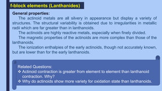 f-block elements (Lanthanides)
General properties:
The actinoid metals are all silvery in appearance but display a variety of
structures. The structural variability is obtained due to irregularities in metallic
radii which are far greater than in lanthanoids.
The actinoids are highly reactive metals, especially when finely divided.
The magnetic properties of the actinoids are more complex than those of the
lanthanoids.
The ionization enthalpies of the early actinoids, though not accurately known,
but are lower than for the early lanthanoids.
Related Questions:
 Actinoid contraction is greater from element to element than lanthanoid
contraction. Why?
 Why do actinoids show more variety for oxidation state than lanthanoids.
 