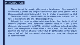 The d-block of the periodic table contains the elements of the groups 3-12
in which the d orbitals are progressively filled in each of the periods. The f-
block consists of elements in which 4 f and 5 f orbitals are progressively filled.
The names transition metals and inner transition metals are often used to
refer to the elements of d-and f-blocks respectively.
Originally the name transition metals was derived from the fact that their
chemical properties were transitional between those of s and p-block
elements. Now according to IUPAC, transition metals are defined as metals
which have incomplete d subshell either in neutral atom or in their ions. Zinc,
cadmium and mercury of group 12 have full d10 configuration in their ground
state as well as in their common oxidation states and hence, are not regarded
as transition metals.
INTRODUCTION
 