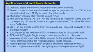 Applications of d and f block elements:
 Iron and steels are the most important construction materials.
 Some compounds are manufactured for special purposes such as TiO for the
pigment industry and MnO2 for use in dry battery cells.
 The battery industry also requires Zn and Ni/Cd.
 The coinage metals Ag and Au are restricted to collection items and the
contemporary UK ‘copper’ coins are copper-coated steel. The ‘silver’ UK coins
are a Cu/Ni alloy.
 Many of the metals and/or their compounds are essential catalysts in the
chemical industry.
• V2O5 catalyses the oxidation of SO2 in the manufacture of sulphuric acid.
• TiCl4 with Al(CH3)3 is Ziegler catalyst used to manufacture polythene.
• Iron catalysts are used in the Haber process for the production of ammonia.
• Nickel catalysts enable the hydrogenation of fats to proceed.
• Wacker process for oxidation of ethyne to ethanal is catalysed by PdCl2.
 Nickel complexes are useful in the light light-sensitive properties of AgBr.
 