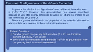 In general the electronic configuration of outer orbitals of these elements
is (n-1)d1–10ns1–2. However, this generalization has several exceptions
because of very little energy difference between (n-1)d and ns orbitals as we
see in the case of Cu and Cr.
There are greater similarities in the properties of the transition elements of
a horizontal row in contrast to the non-transition elements.
Electronic Configurations of the d-Block Elements
Related Questions:
 On what ground can you say that scandium (Z = 21) is a transition
element but zinc (Z = 30) is not?
 Silver atom has completely filled d orbitals (4d10) in its ground state. How
can you say that it is a transition element?
 