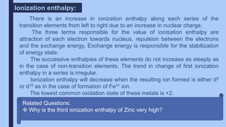 There is an increase in ionization enthalpy along each series of the
transition elements from left to right due to an increase in nuclear charge.
The three terms responsible for the value of ionisation enthalpy are
attraction of each electron towards nucleus, repulsion between the electrons
and the exchange energy. Exchange energy is responsible for the stabilization
of energy state.
The successive enthalpies of these elements do not increase as steeply as
in the case of non-transition elements. The trend in change of first ionization
enthalpy in a series is irregular.
Ionization enthalpy will decrease when the resulting ion formed is either d5
or d10 as in the case of formation of Fe3+ ion.
The lowest common oxidation state of these metals is +2.
Ionization enthalpy:
Related Questions:
 Why is the third ionization enthalpy of Zinc very high?
 