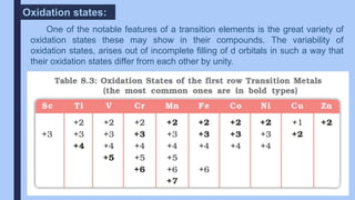 One of the notable features of a transition elements is the great variety of
oxidation states these may show in their compounds. The variability of
oxidation states, arises out of incomplete filling of d orbitals in such a way that
their oxidation states differ from each other by unity.
Oxidation states:
 
