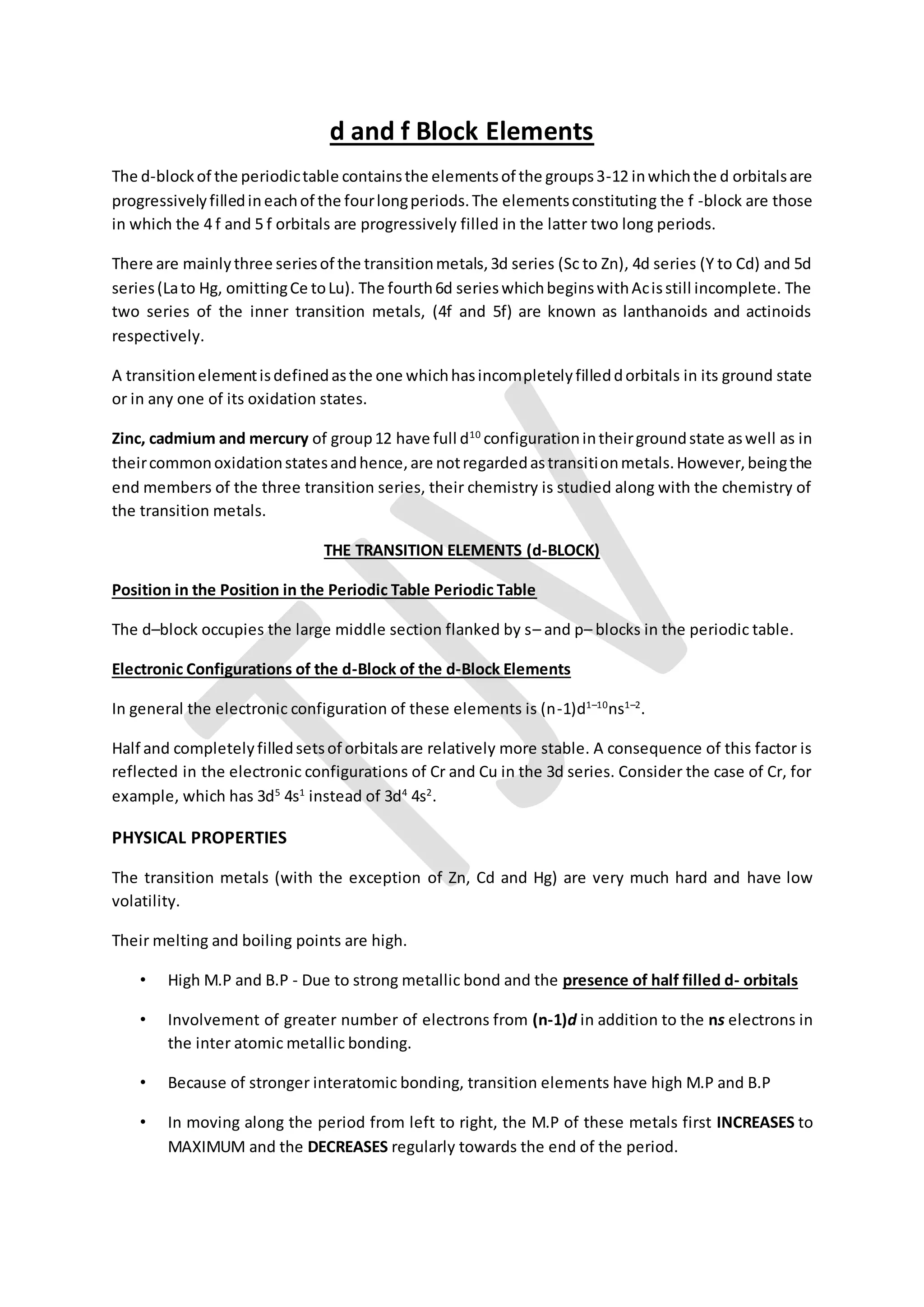 d and f Block Elements
The d-blockof the periodictable containsthe elementsof the groups3-12 inwhichthe d orbitalsare
progressivelyfilledineachof the fourlongperiods.The elementsconstituting the f -block are those
in which the 4 f and 5 f orbitals are progressively filled in the latter two long periods.
There are mainlythree seriesof the transitionmetals,3d series (Sc to Zn), 4d series (Y to Cd) and 5d
series(Lato Hg, omittingCe toLu). The fourth6d serieswhichbeginswithAcisstill incomplete. The
two series of the inner transition metals, (4f and 5f) are known as lanthanoids and actinoids
respectively.
A transitionelementisdefinedasthe one whichhasincompletelyfilleddorbitals in its ground state
or in any one of its oxidation states.
Zinc, cadmium and mercury of group12 have full d10
configurationintheirgroundstate aswell as in
theircommonoxidationstatesandhence,are notregardedastransitionmetals.However,beingthe
end members of the three transition series, their chemistry is studied along with the chemistry of
the transition metals.
THE TRANSITION ELEMENTS (d-BLOCK)
Position in the Position in the Periodic Table Periodic Table
The d–block occupies the large middle section flanked by s– and p– blocks in the periodic table.
Electronic Configurations of the d-Block of the d-Block Elements
In general the electronic configuration of these elements is (n-1)d1–10
ns1–2
.
Half and completelyfilledsetsof orbitalsare relatively more stable. A consequence of this factor is
reflected in the electronic configurations of Cr and Cu in the 3d series. Consider the case of Cr, for
example, which has 3d5
4s1
instead of 3d4
4s2
.
PHYSICAL PROPERTIES
The transition metals (with the exception of Zn, Cd and Hg) are very much hard and have low
volatility.
Their melting and boiling points are high.
• High M.P and B.P - Due to strong metallic bond and the presence of half filled d- orbitals
• Involvement of greater number of electrons from (n-1)d in addition to the ns electrons in
the inter atomic metallic bonding.
• Because of stronger interatomic bonding, transition elements have high M.P and B.P
• In moving along the period from left to right, the M.P of these metals first INCREASES to
MAXIMUM and the DECREASES regularly towards the end of the period.
 