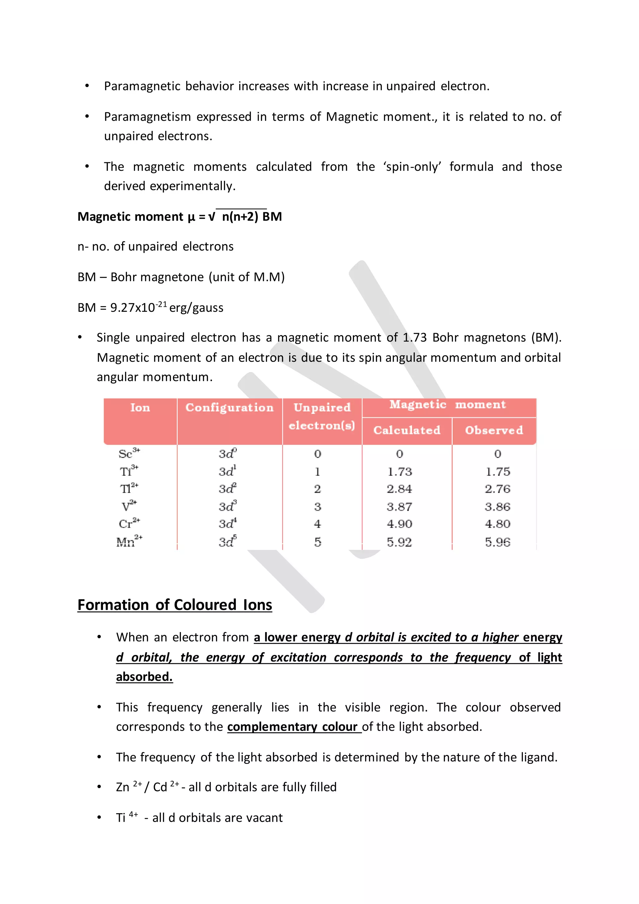 • Paramagnetic behavior increases with increase in unpaired electron.
• Paramagnetism expressed in terms of Magnetic moment., it is related to no. of
unpaired electrons.
• The magnetic moments calculated from the ‘spin-only’ formula and those
derived experimentally.
Magnetic moment µ = √ n(n+2) BM
n- no. of unpaired electrons
BM – Bohr magnetone (unit of M.M)
BM = 9.27x10-21
erg/gauss
• Single unpaired electron has a magnetic moment of 1.73 Bohr magnetons (BM).
Magnetic moment of an electron is due to its spin angular momentum and orbital
angular momentum.
Formation of Coloured Ions
• When an electron from a lower energy d orbital is excited to a higher energy
d orbital, the energy of excitation corresponds to the frequency of light
absorbed.
• This frequency generally lies in the visible region. The colour observed
corresponds to the complementary colour of the light absorbed.
• The frequency of the light absorbed is determined by the nature of the ligand.
• Zn 2+
/ Cd 2+
- all d orbitals are fully filled
• Ti 4+
- all d orbitals are vacant
 