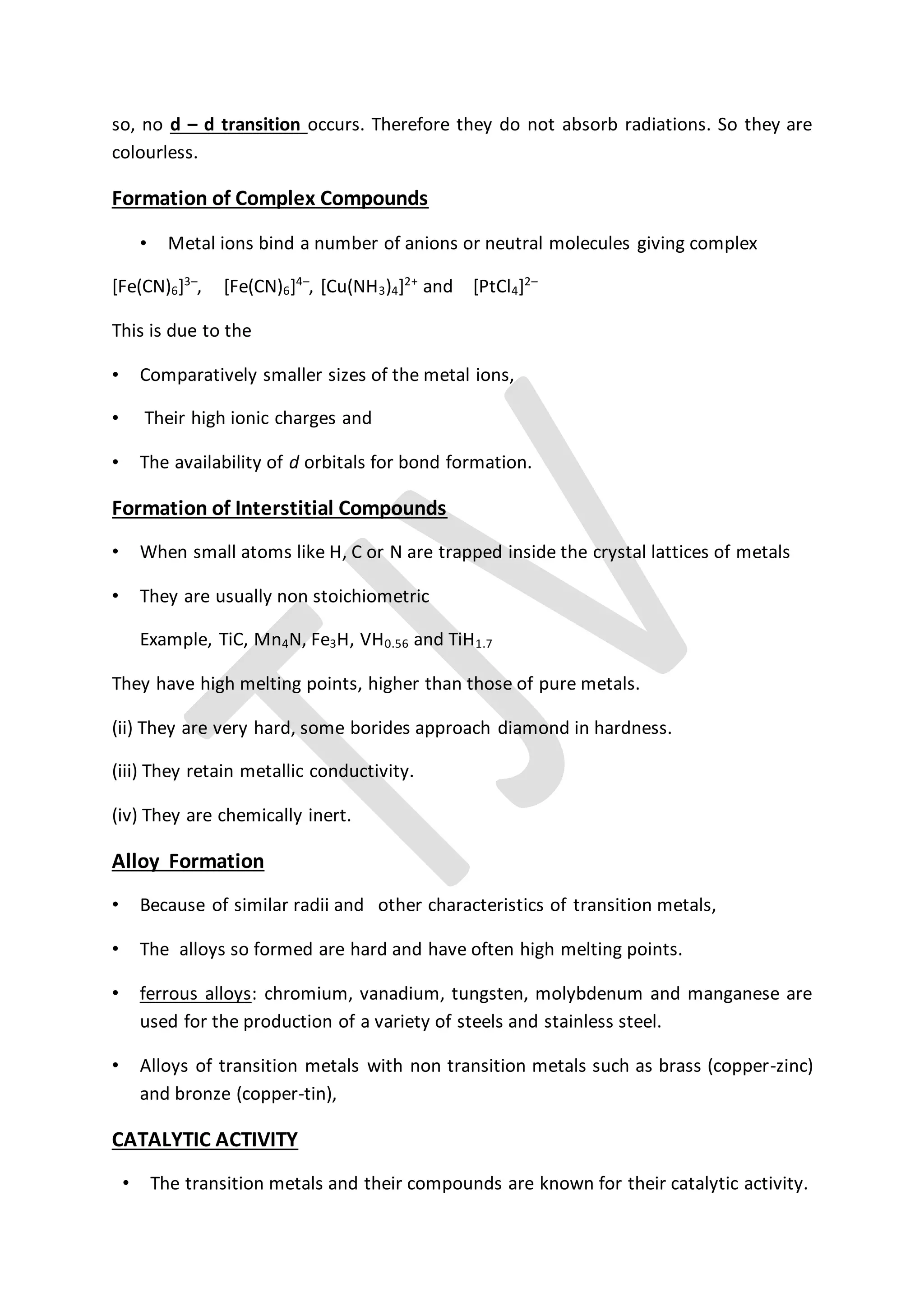 so, no d – d transition occurs. Therefore they do not absorb radiations. So they are
colourless.
Formation of Complex Compounds
• Metal ions bind a number of anions or neutral molecules giving complex
[Fe(CN)6]3–
, [Fe(CN)6]4–
, [Cu(NH3)4]2+
and [PtCl4]2–
This is due to the
• Comparatively smaller sizes of the metal ions,
• Their high ionic charges and
• The availability of d orbitals for bond formation.
Formation of Interstitial Compounds
• When small atoms like H, C or N are trapped inside the crystal lattices of metals
• They are usually non stoichiometric
Example, TiC, Mn4N, Fe3H, VH0.56 and TiH1.7
They have high melting points, higher than those of pure metals.
(ii) They are very hard, some borides approach diamond in hardness.
(iii) They retain metallic conductivity.
(iv) They are chemically inert.
Alloy Formation
• Because of similar radii and other characteristics of transition metals,
• The alloys so formed are hard and have often high melting points.
• ferrous alloys: chromium, vanadium, tungsten, molybdenum and manganese are
used for the production of a variety of steels and stainless steel.
• Alloys of transition metals with non transition metals such as brass (copper-zinc)
and bronze (copper-tin),
CATALYTIC ACTIVITY
• The transition metals and their compounds are known for their catalytic activity.
 