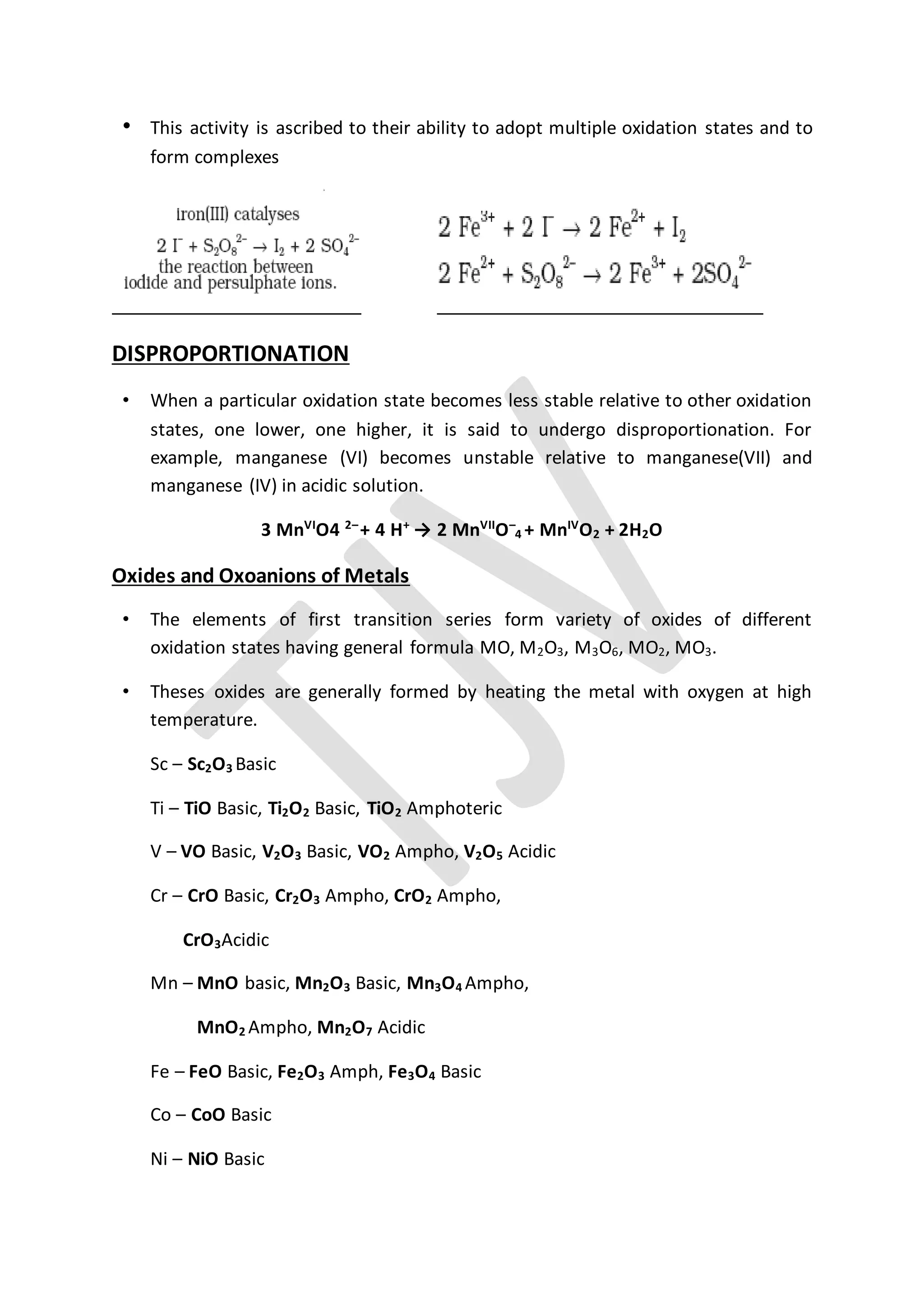 • This activity is ascribed to their ability to adopt multiple oxidation states and to
form complexes
DISPROPORTIONATION
• When a particular oxidation state becomes less stable relative to other oxidation
states, one lower, one higher, it is said to undergo disproportionation. For
example, manganese (VI) becomes unstable relative to manganese(VII) and
manganese (IV) in acidic solution.
3 MnVI
O4 2–
+ 4 H+
→ 2 MnVII
O–
4 + MnIV
O2 + 2H2O
Oxides and Oxoanions of Metals
• The elements of first transition series form variety of oxides of different
oxidation states having general formula MO, M2O3, M3O6, MO2, MO3.
• Theses oxides are generally formed by heating the metal with oxygen at high
temperature.
Sc – Sc2O3 Basic
Ti – TiO Basic, Ti2O2 Basic, TiO2 Amphoteric
V – VO Basic, V2O3 Basic, VO2 Ampho, V2O5 Acidic
Cr – CrO Basic, Cr2O3 Ampho, CrO2 Ampho,
CrO3Acidic
Mn – MnO basic, Mn2O3 Basic, Mn3O4 Ampho,
MnO2 Ampho, Mn2O7 Acidic
Fe – FeO Basic, Fe2O3 Amph, Fe3O4 Basic
Co – CoO Basic
Ni – NiO Basic
 