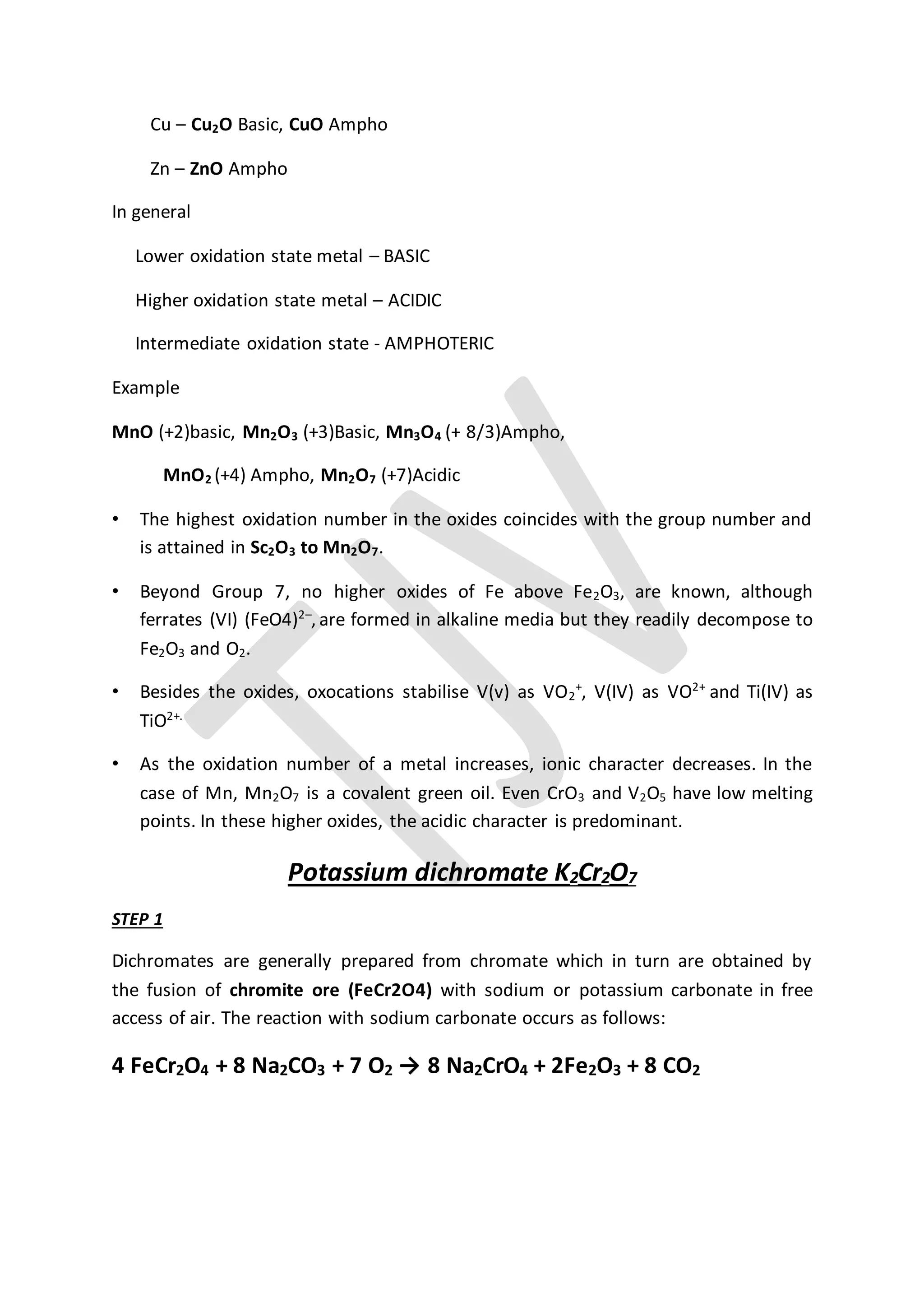 Cu – Cu2O Basic, CuO Ampho
Zn – ZnO Ampho
In general
Lower oxidation state metal – BASIC
Higher oxidation state metal – ACIDIC
Intermediate oxidation state - AMPHOTERIC
Example
MnO (+2)basic, Mn2O3 (+3)Basic, Mn3O4 (+ 8/3)Ampho,
MnO2 (+4) Ampho, Mn2O7 (+7)Acidic
• The highest oxidation number in the oxides coincides with the group number and
is attained in Sc2O3 to Mn2O7.
• Beyond Group 7, no higher oxides of Fe above Fe2O3, are known, although
ferrates (VI) (FeO4)2–
, are formed in alkaline media but they readily decompose to
Fe2O3 and O2.
• Besides the oxides, oxocations stabilise V(v) as VO2
+
, V(IV) as VO2+
and Ti(IV) as
TiO2+.
• As the oxidation number of a metal increases, ionic character decreases. In the
case of Mn, Mn2O7 is a covalent green oil. Even CrO3 and V2O5 have low melting
points. In these higher oxides, the acidic character is predominant.
Potassium dichromate K2Cr2O7
STEP 1
Dichromates are generally prepared from chromate which in turn are obtained by
the fusion of chromite ore (FeCr2O4) with sodium or potassium carbonate in free
access of air. The reaction with sodium carbonate occurs as follows:
4 FeCr2O4 + 8 Na2CO3 + 7 O2 → 8 Na2CrO4 + 2Fe2O3 + 8 CO2
 