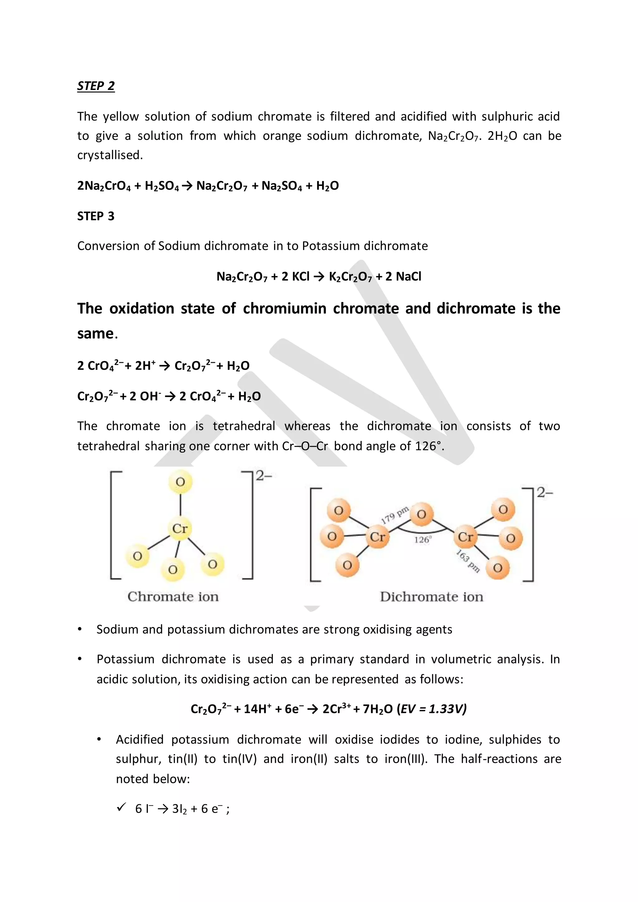 STEP 2
The yellow solution of sodium chromate is filtered and acidified with sulphuric acid
to give a solution from which orange sodium dichromate, Na2Cr2O7. 2H2O can be
crystallised.
2Na2CrO4 + H2SO4 → Na2Cr2O7 + Na2SO4 + H2O
STEP 3
Conversion of Sodium dichromate in to Potassium dichromate
Na2Cr2O7 + 2 KCl → K2Cr2O7 + 2 NaCl
The oxidation state of chromiumin chromate and dichromate is the
same.
2 CrO4
2–
+ 2H+
→ Cr2O7
2–
+ H2O
Cr2O7
2–
+ 2 OH-
→ 2 CrO4
2–
+ H2O
The chromate ion is tetrahedral whereas the dichromate ion consists of two
tetrahedral sharing one corner with Cr–O–Cr bond angle of 126°.
• Sodium and potassium dichromates are strong oxidising agents
• Potassium dichromate is used as a primary standard in volumetric analysis. In
acidic solution, its oxidising action can be represented as follows:
Cr2O7
2–
+ 14H+
+ 6e–
→ 2Cr3+
+ 7H2O (EV = 1.33V)
• Acidified potassium dichromate will oxidise iodides to iodine, sulphides to
sulphur, tin(II) to tin(IV) and iron(II) salts to iron(III). The half-reactions are
noted below:
 6 I–
→ 3I2 + 6 e–
;
 