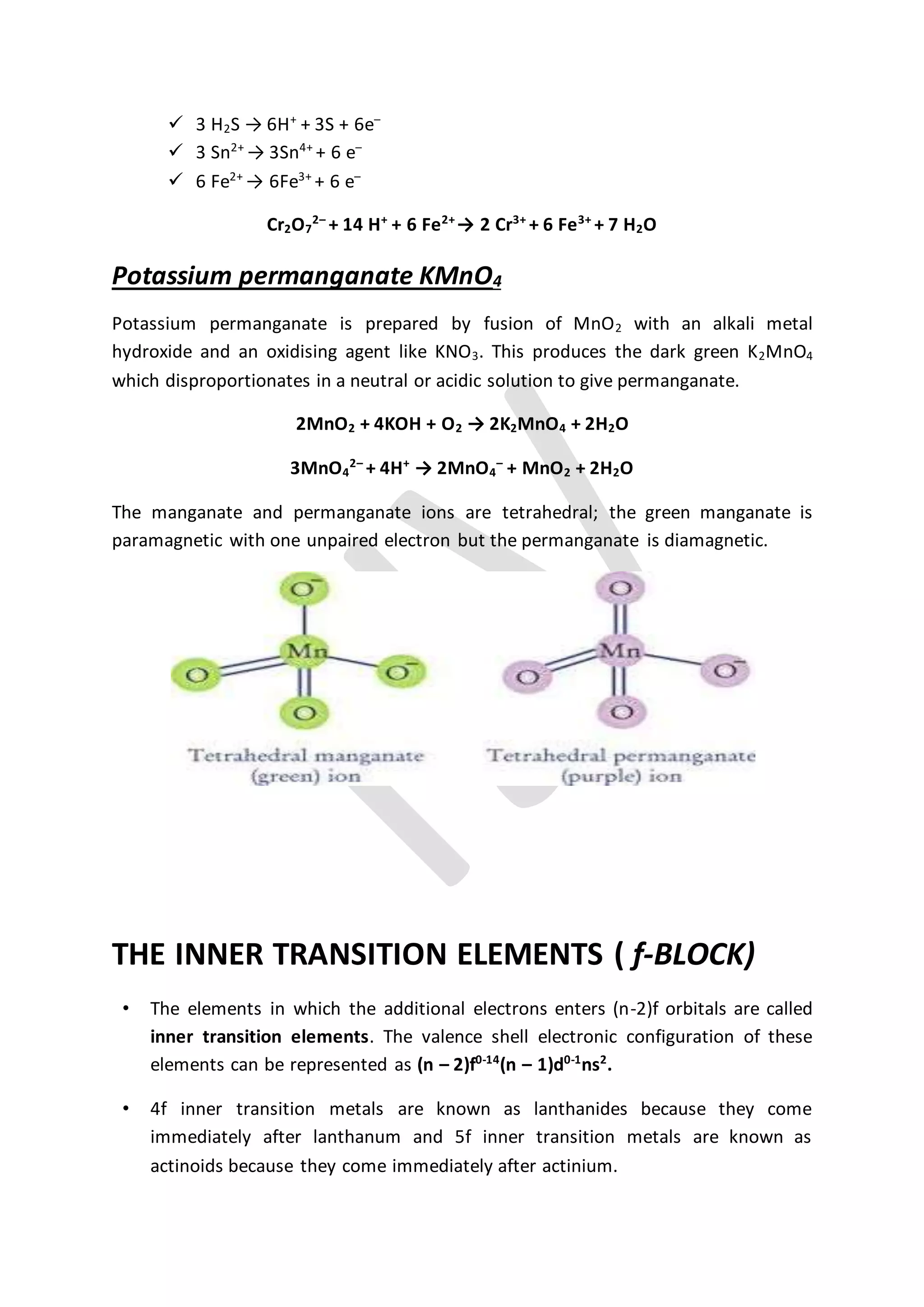  3 H2S → 6H+
+ 3S + 6e–
 3 Sn2+
→ 3Sn4+
+ 6 e–
 6 Fe2+
→ 6Fe3+
+ 6 e–
Cr2O7
2–
+ 14 H+
+ 6 Fe2+
→ 2 Cr3+
+ 6 Fe3+
+ 7 H2O
Potassium permanganate KMnO4
Potassium permanganate is prepared by fusion of MnO2 with an alkali metal
hydroxide and an oxidising agent like KNO3. This produces the dark green K2MnO4
which disproportionates in a neutral or acidic solution to give permanganate.
2MnO2 + 4KOH + O2 → 2K2MnO4 + 2H2O
3MnO4
2–
+ 4H+
→ 2MnO4
–
+ MnO2 + 2H2O
The manganate and permanganate ions are tetrahedral; the green manganate is
paramagnetic with one unpaired electron but the permanganate is diamagnetic.
THE INNER TRANSITION ELEMENTS ( f-BLOCK)
• The elements in which the additional electrons enters (n-2)f orbitals are called
inner transition elements. The valence shell electronic configuration of these
elements can be represented as (n – 2)f0-14
(n – 1)d0-1
ns2
.
• 4f inner transition metals are known as lanthanides because they come
immediately after lanthanum and 5f inner transition metals are known as
actinoids because they come immediately after actinium.
 