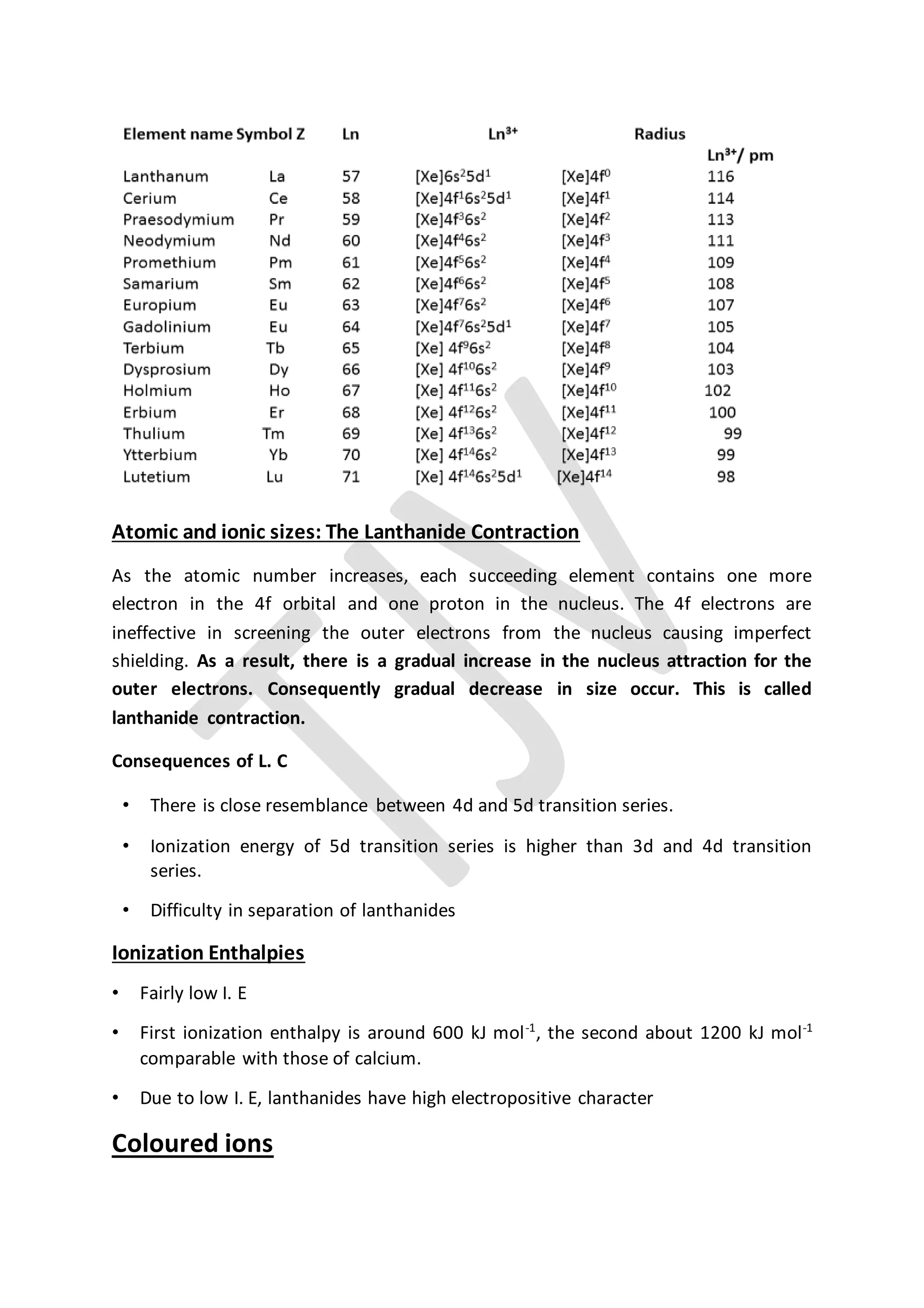 Atomic and ionic sizes: The Lanthanide Contraction
As the atomic number increases, each succeeding element contains one more
electron in the 4f orbital and one proton in the nucleus. The 4f electrons are
ineffective in screening the outer electrons from the nucleus causing imperfect
shielding. As a result, there is a gradual increase in the nucleus attraction for the
outer electrons. Consequently gradual decrease in size occur. This is called
lanthanide contraction.
Consequences of L. C
• There is close resemblance between 4d and 5d transition series.
• Ionization energy of 5d transition series is higher than 3d and 4d transition
series.
• Difficulty in separation of lanthanides
Ionization Enthalpies
• Fairly low I. E
• First ionization enthalpy is around 600 kJ mol-1
, the second about 1200 kJ mol-1
comparable with those of calcium.
• Due to low I. E, lanthanides have high electropositive character
Coloured ions
 