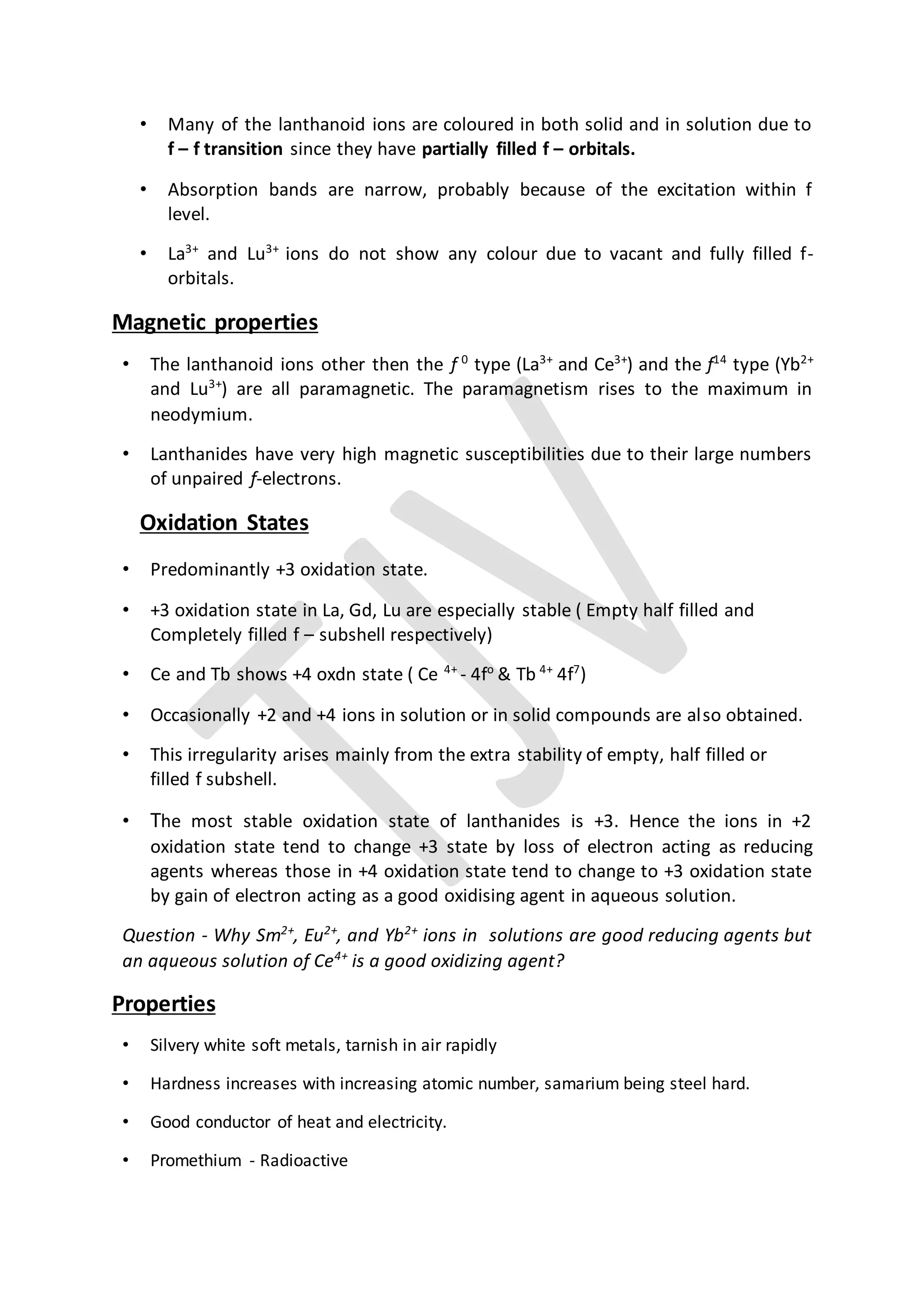 • Many of the lanthanoid ions are coloured in both solid and in solution due to
f – f transition since they have partially filled f – orbitals.
• Absorption bands are narrow, probably because of the excitation within f
level.
• La3+
and Lu3+
ions do not show any colour due to vacant and fully filled f-
orbitals.
Magnetic properties
• The lanthanoid ions other then the f 0
type (La3+
and Ce3+
) and the f14
type (Yb2+
and Lu3+
) are all paramagnetic. The paramagnetism rises to the maximum in
neodymium.
• Lanthanides have very high magnetic susceptibilities due to their large numbers
of unpaired f-electrons.
Oxidation States
• Predominantly +3 oxidation state.
• +3 oxidation state in La, Gd, Lu are especially stable ( Empty half filled and
Completely filled f – subshell respectively)
• Ce and Tb shows +4 oxdn state ( Ce 4+
- 4fo
& Tb 4+
4f7
)
• Occasionally +2 and +4 ions in solution or in solid compounds are also obtained.
• This irregularity arises mainly from the extra stability of empty, half filled or
filled f subshell.
• The most stable oxidation state of lanthanides is +3. Hence the ions in +2
oxidation state tend to change +3 state by loss of electron acting as reducing
agents whereas those in +4 oxidation state tend to change to +3 oxidation state
by gain of electron acting as a good oxidising agent in aqueous solution.
Question - Why Sm2+
, Eu2+
, and Yb2+
ions in solutions are good reducing agents but
an aqueous solution of Ce4+
is a good oxidizing agent?
Properties
• Silvery white soft metals, tarnish in air rapidly
• Hardness increases with increasing atomic number, samarium being steel hard.
• Good conductor of heat and electricity.
• Promethium - Radioactive
 
