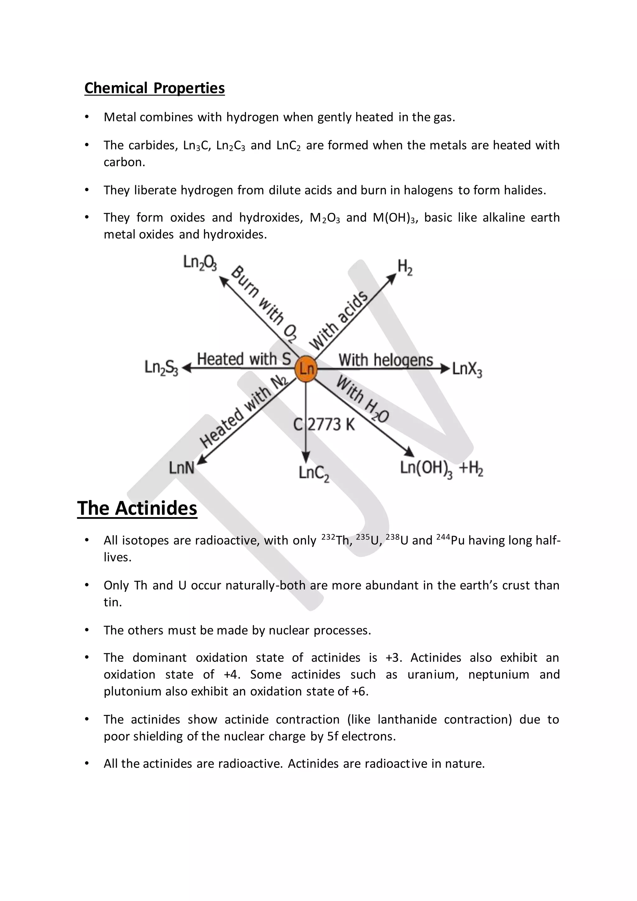 Chemical Properties
• Metal combines with hydrogen when gently heated in the gas.
• The carbides, Ln3C, Ln2C3 and LnC2 are formed when the metals are heated with
carbon.
• They liberate hydrogen from dilute acids and burn in halogens to form halides.
• They form oxides and hydroxides, M2O3 and M(OH)3, basic like alkaline earth
metal oxides and hydroxides.
The Actinides
• All isotopes are radioactive, with only 232
Th, 235
U, 238
U and 244
Pu having long half-
lives.
• Only Th and U occur naturally-both are more abundant in the earth’s crust than
tin.
• The others must be made by nuclear processes.
• The dominant oxidation state of actinides is +3. Actinides also exhibit an
oxidation state of +4. Some actinides such as uranium, neptunium and
plutonium also exhibit an oxidation state of +6.
• The actinides show actinide contraction (like lanthanide contraction) due to
poor shielding of the nuclear charge by 5f electrons.
• All the actinides are radioactive. Actinides are radioactive in nature.
 