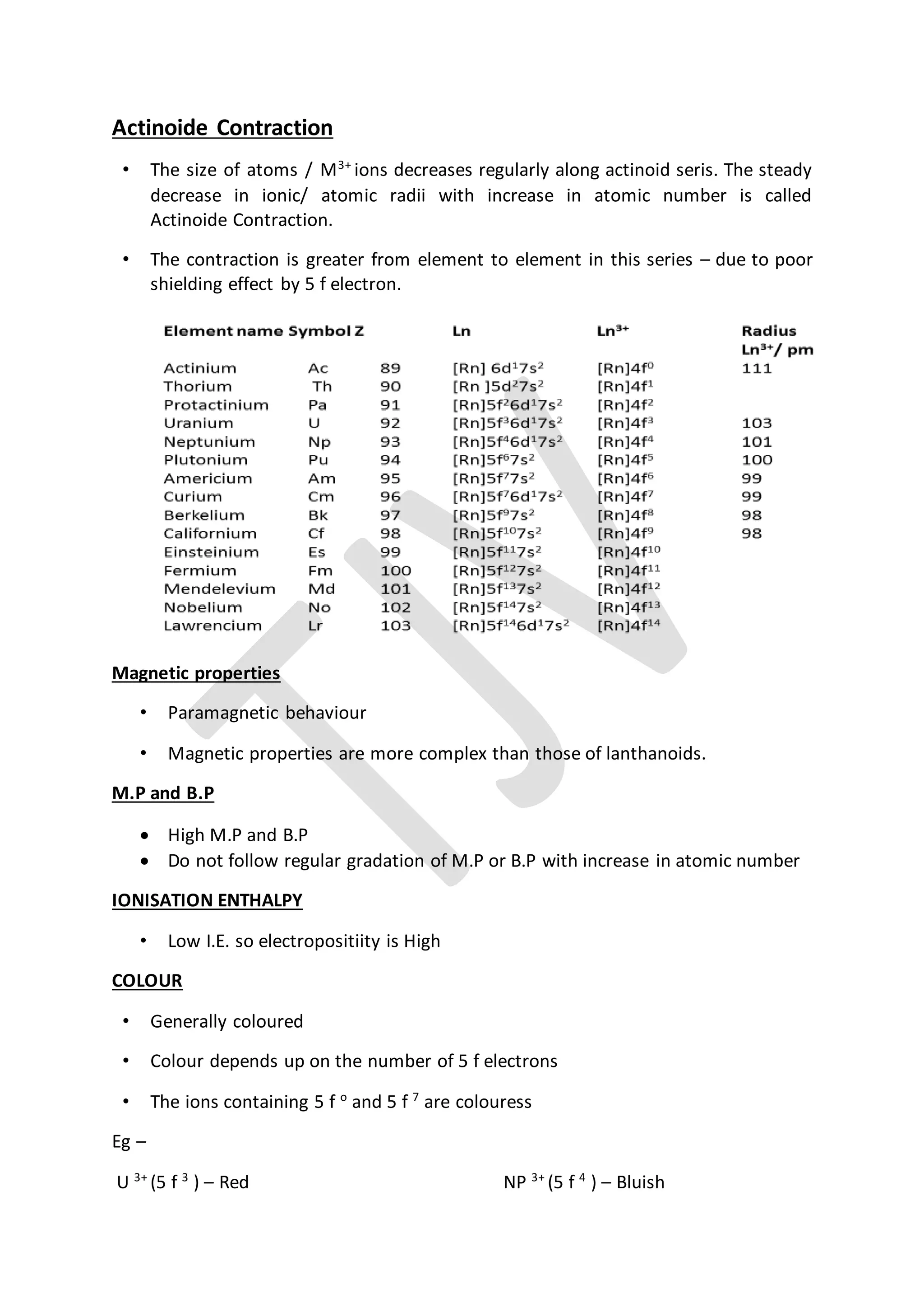 Actinoide Contraction
• The size of atoms / M3+
ions decreases regularly along actinoid seris. The steady
decrease in ionic/ atomic radii with increase in atomic number is called
Actinoide Contraction.
• The contraction is greater from element to element in this series – due to poor
shielding effect by 5 f electron.
Magnetic properties
• Paramagnetic behaviour
• Magnetic properties are more complex than those of lanthanoids.
M.P and B.P
 High M.P and B.P
 Do not follow regular gradation of M.P or B.P with increase in atomic number
IONISATION ENTHALPY
• Low I.E. so electropositiity is High
COLOUR
• Generally coloured
• Colour depends up on the number of 5 f electrons
• The ions containing 5 f o
and 5 f 7
are colouress
Eg –
U 3+
(5 f 3
) – Red NP 3+
(5 f 4
) – Bluish
 