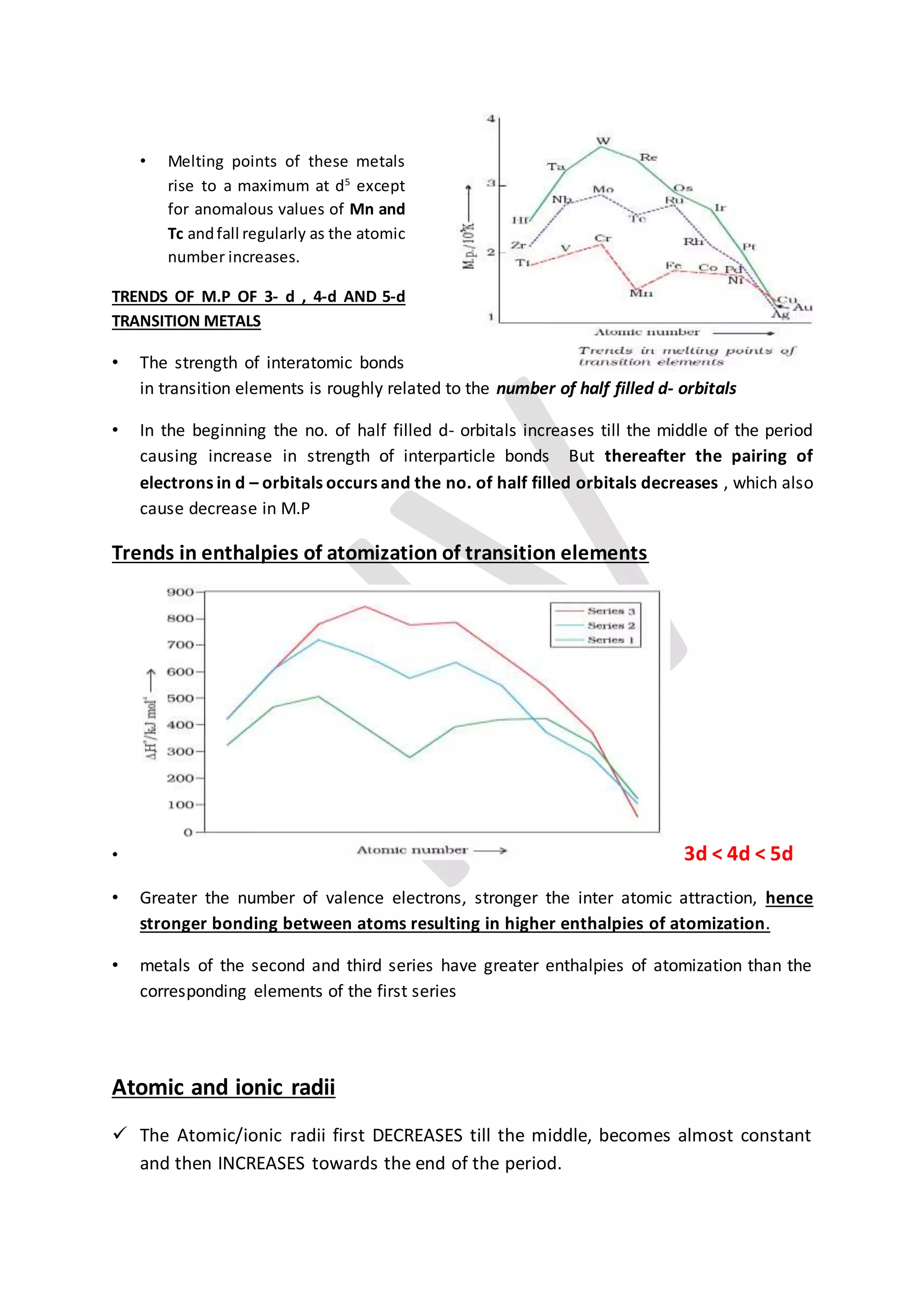 • Melting points of these metals
rise to a maximum at d5
except
for anomalous values of Mn and
Tc andfall regularly as the atomic
number increases.
TRENDS OF M.P OF 3- d , 4-d AND 5-d
TRANSITION METALS
• The strength of interatomic bonds
in transition elements is roughly related to the number of half filled d- orbitals
• In the beginning the no. of half filled d- orbitals increases till the middle of the period
causing increase in strength of interparticle bonds But thereafter the pairing of
electrons in d – orbitals occurs and the no. of half filled orbitals decreases , which also
cause decrease in M.P
Trends in enthalpies of atomization of transition elements
• 3d < 4d < 5d
• Greater the number of valence electrons, stronger the inter atomic attraction, hence
stronger bonding between atoms resulting in higher enthalpies of atomization.
• metals of the second and third series have greater enthalpies of atomization than the
corresponding elements of the first series
Atomic and ionic radii
 The Atomic/ionic radii first DECREASES till the middle, becomes almost constant
and then INCREASES towards the end of the period.
 