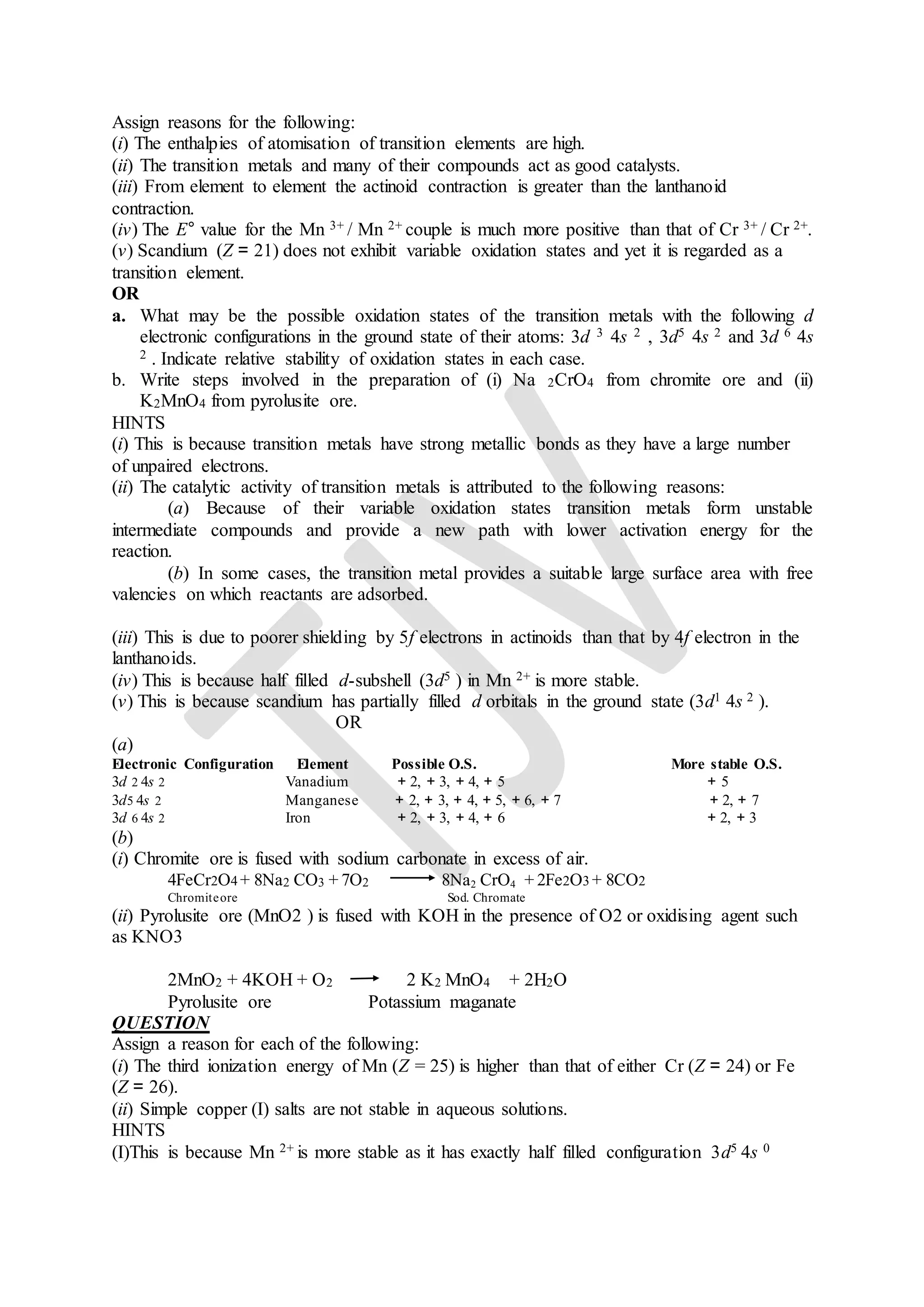 Assign reasons for the following:
(i) The enthalpies of atomisation of transition elements are high.
(ii) The transition metals and many of their compounds act as good catalysts.
(iii) From element to element the actinoid contraction is greater than the lanthanoid
contraction.
(iv) The E° value for the Mn 3+ / Mn 2+ couple is much more positive than that of Cr 3+ / Cr 2+.
(v) Scandium (Z = 21) does not exhibit variable oxidation states and yet it is regarded as a
transition element.
OR
a. What may be the possible oxidation states of the transition metals with the following d
electronic configurations in the ground state of their atoms: 3d 3 4s 2 , 3d5 4s 2 and 3d 6 4s
2 . Indicate relative stability of oxidation states in each case.
b. Write steps involved in the preparation of (i) Na 2CrO4 from chromite ore and (ii)
K2MnO4 from pyrolusite ore.
HINTS
(i) This is because transition metals have strong metallic bonds as they have a large number
of unpaired electrons.
(ii) The catalytic activity of transition metals is attributed to the following reasons:
(a) Because of their variable oxidation states transition metals form unstable
intermediate compounds and provide a new path with lower activation energy for the
reaction.
(b) In some cases, the transition metal provides a suitable large surface area with free
valencies on which reactants are adsorbed.
(iii) This is due to poorer shielding by 5f electrons in actinoids than that by 4f electron in the
lanthanoids.
(iv) This is because half filled d-subshell (3d5 ) in Mn 2+ is more stable.
(v) This is because scandium has partially filled d orbitals in the ground state (3d1 4s 2 ).
OR
(a)
Electronic Configuration Element Possible O.S. More stable O.S.
3d 2 4s 2 Vanadium + 2, + 3, + 4, + 5 + 5
3d5 4s 2 Manganese + 2, + 3, + 4, + 5, + 6, + 7 + 2, + 7
3d 6 4s 2 Iron + 2, + 3, + 4, + 6 + 2, + 3
(b)
(i) Chromite ore is fused with sodium carbonate in excess of air.
4FeCr2O4 + 8Na2 CO3 + 7O2 8Na2 CrO4 + 2Fe2O3 + 8CO2
Chromiteore Sod. Chromate
(ii) Pyrolusite ore (MnO2 ) is fused with KOH in the presence of O2 or oxidising agent such
as KNO3
2MnO2 + 4KOH + O2 2 K2 MnO4 + 2H2O
Pyrolusite ore Potassium maganate
QUESTION
Assign a reason for each of the following:
(i) The third ionization energy of Mn (Z = 25) is higher than that of either Cr (Z = 24) or Fe
(Z = 26).
(ii) Simple copper (I) salts are not stable in aqueous solutions.
HINTS
(I)This is because Mn 2+ is more stable as it has exactly half filled configuration 3d5 4s 0
 
