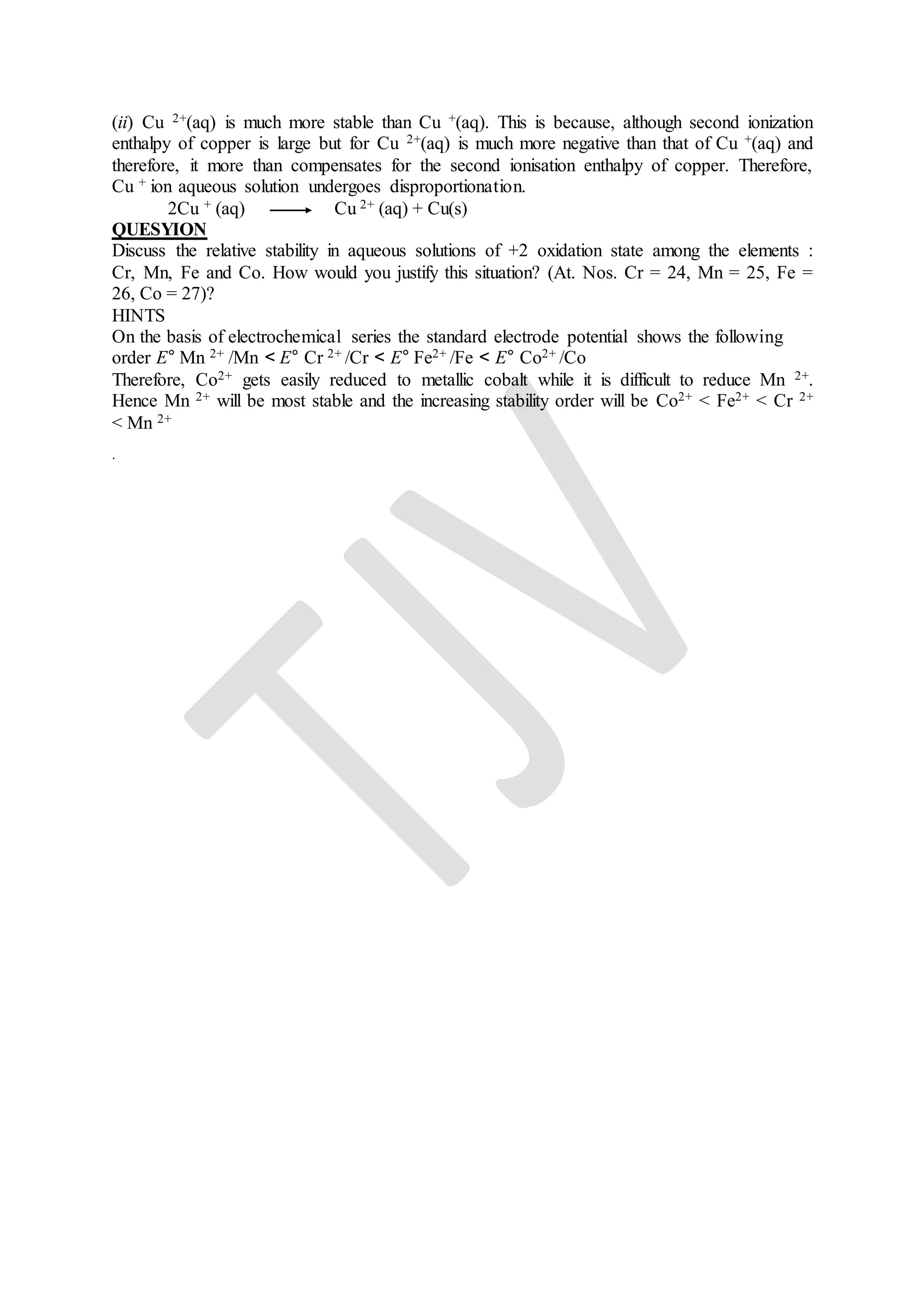 (ii) Cu 2+(aq) is much more stable than Cu +(aq). This is because, although second ionization
enthalpy of copper is large but for Cu 2+(aq) is much more negative than that of Cu +(aq) and
therefore, it more than compensates for the second ionisation enthalpy of copper. Therefore,
Cu + ion aqueous solution undergoes disproportionation.
2Cu + (aq) Cu 2+ (aq) + Cu(s)
QUESYION
Discuss the relative stability in aqueous solutions of +2 oxidation state among the elements :
Cr, Mn, Fe and Co. How would you justify this situation? (At. Nos. Cr = 24, Mn = 25, Fe =
26, Co = 27)?
HINTS
On the basis of electrochemical series the standard electrode potential shows the following
order E° Mn 2+ /Mn < E° Cr 2+ /Cr < E° Fe2+ /Fe < E° Co2+ /Co
Therefore, Co2+ gets easily reduced to metallic cobalt while it is difficult to reduce Mn 2+.
Hence Mn 2+ will be most stable and the increasing stability order will be Co2+ < Fe2+ < Cr 2+
< Mn 2+
.
 