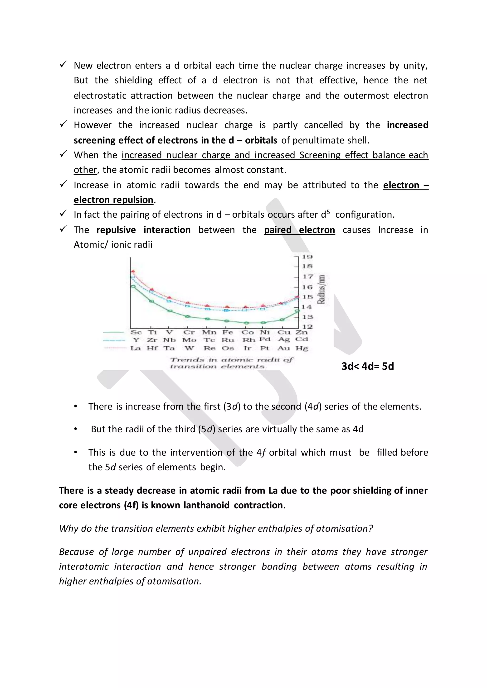  New electron enters a d orbital each time the nuclear charge increases by unity,
But the shielding effect of a d electron is not that effective, hence the net
electrostatic attraction between the nuclear charge and the outermost electron
increases and the ionic radius decreases.
 However the increased nuclear charge is partly cancelled by the increased
screening effect of electrons in the d – orbitals of penultimate shell.
 When the increased nuclear charge and increased Screening effect balance each
other, the atomic radii becomes almost constant.
 Increase in atomic radii towards the end may be attributed to the electron –
electron repulsion.
 In fact the pairing of electrons in d – orbitals occurs after d5
configuration.
 The repulsive interaction between the paired electron causes Increase in
Atomic/ ionic radii
3d< 4d= 5d
• There is increase from the first (3d) to the second (4d) series of the elements.
• But the radii of the third (5d) series are virtually the same as 4d
• This is due to the intervention of the 4f orbital which must be filled before
the 5d series of elements begin.
There is a steady decrease in atomic radii from La due to the poor shielding of inner
core electrons (4f) is known lanthanoid contraction.
Why do the transition elements exhibit higher enthalpies of atomisation?
Because of large number of unpaired electrons in their atoms they have stronger
interatomic interaction and hence stronger bonding between atoms resulting in
higher enthalpies of atomisation.
 