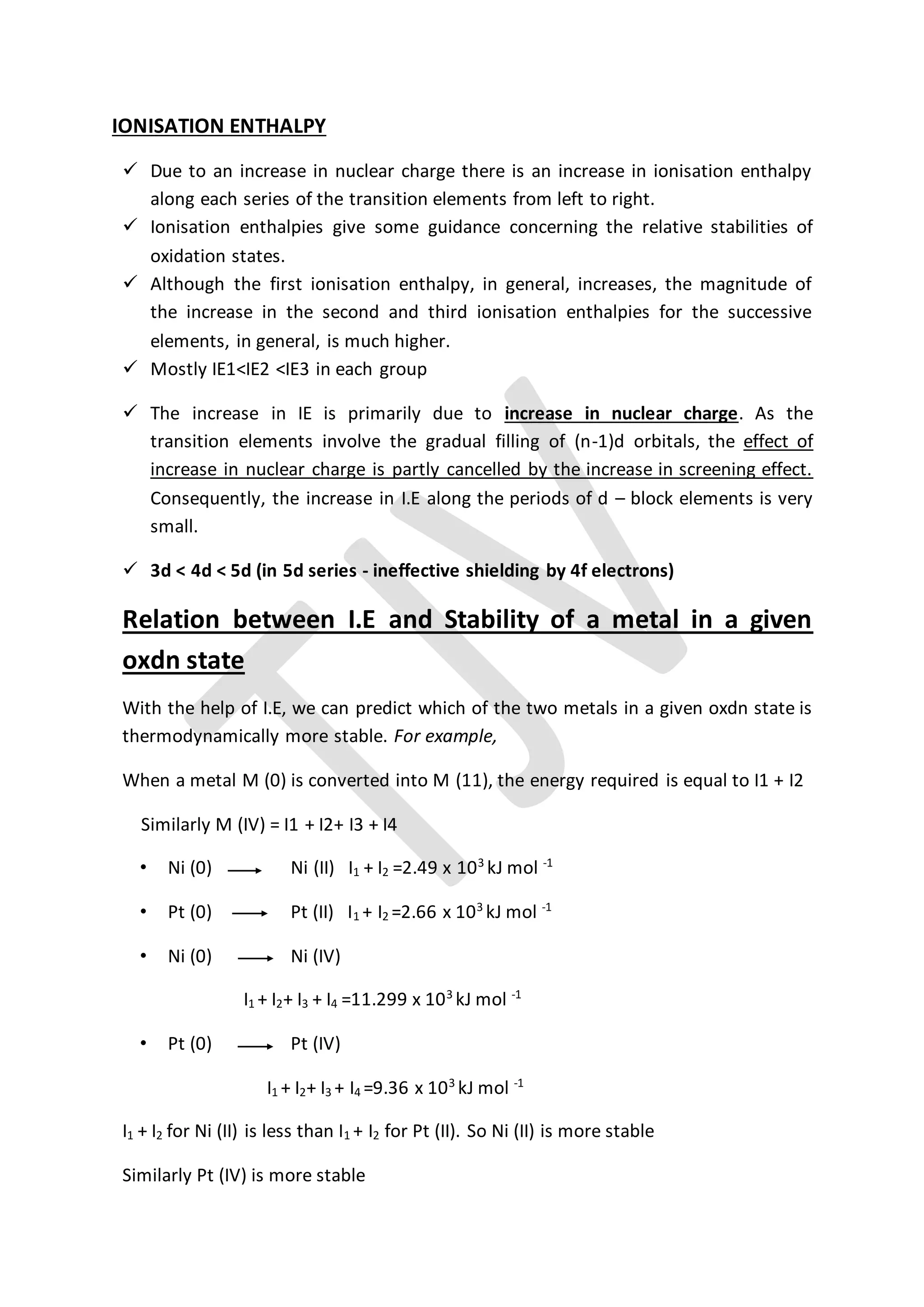 IONISATION ENTHALPY
 Due to an increase in nuclear charge there is an increase in ionisation enthalpy
along each series of the transition elements from left to right.
 Ionisation enthalpies give some guidance concerning the relative stabilities of
oxidation states.
 Although the first ionisation enthalpy, in general, increases, the magnitude of
the increase in the second and third ionisation enthalpies for the successive
elements, in general, is much higher.
 Mostly IE1<IE2 <IE3 in each group
 The increase in IE is primarily due to increase in nuclear charge. As the
transition elements involve the gradual filling of (n-1)d orbitals, the effect of
increase in nuclear charge is partly cancelled by the increase in screening effect.
Consequently, the increase in I.E along the periods of d – block elements is very
small.
 3d < 4d < 5d (in 5d series - ineffective shielding by 4f electrons)
Relation between I.E and Stability of a metal in a given
oxdn state
With the help of I.E, we can predict which of the two metals in a given oxdn state is
thermodynamically more stable. For example,
When a metal M (0) is converted into M (11), the energy required is equal to I1 + I2
Similarly M (IV) = I1 + I2+ I3 + I4
• Ni (0) Ni (II) I1 + I2 =2.49 x 103
kJ mol -1
• Pt (0) Pt (II) I1 + I2 =2.66 x 103
kJ mol -1
• Ni (0) Ni (IV)
I1 + I2+ I3 + I4 =11.299 x 103
kJ mol -1
• Pt (0) Pt (IV)
I1 + I2+ I3 + I4 =9.36 x 103
kJ mol -1
I1 + I2 for Ni (II) is less than I1 + I2 for Pt (II). So Ni (II) is more stable
Similarly Pt (IV) is more stable
 